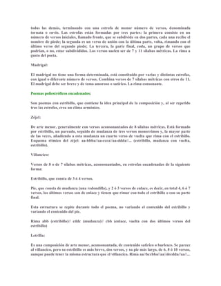 todas las demás, terminando con una estrofa de menor número de versos, denominada
tornata o envío. Las estrofas están formadas por tres partes: la primera consiste en un
número de versos iniciales, llamado fronte, que se subdivide en dos partes, cada una recibe el
nombre de piede; la segunda es un verso de unión con la última parte, volta, rimando con el
último verso del segundo piede; La tercera, la parte final, coda, un grupo de versos que
podrían, o no, estar subdivididos. Los versos suelen ser de 7 y 11 sílabas métricas. La rima a
gusto del poeta.
Madrigal:
El madrigal no tiene una forma determinada, está constituido por varias y distintas estrofas,
con igual o diferente número de versos. Combina versos de 7 sílabas métricas con otros de 11.
El madrigal debe ser breve y de tema amoroso o satírico. La rima consonante.
Poemas poliestróficos encadenados:
Son poemas con estribillo, que contiene la idea principal de la composición y, al ser repetido
tras las estrofas, crea un clima armónico.
Zéjel:
De arte menor, generalmente con versos aconsonantados de 8 sílabas métricas. Está formado
por estribillo, un pareado, seguido de mudanza de tres versos monorrimos y, la mayor parte
de las veces, añadiendo a esta mudanza un cuarto verso de vuelta que rima con el estribillo.
Esquema rítmico del zéjel: aa-bbba//aa-ccca//aa-ddda//... (estribillo, mudanza con vuelta,
estribillo).
Villancico:
Versos de 8 o de 7 sílabas métricas, aconsonantados, en estrofas encadenadas de la siguiente
forma:
Estribillo, que consta de 3 ó 4 versos.
Pie, que consta de mudanza (una redondilla), y 2 ó 3 versos de enlace, es decir, en total 4, 6 ó 7
versos, los últimos versos son de enlace y tienen que rimar con todo el estribillo o con su parte
final.
Esta estructura se repite durante todo el poema, no variando el contenido del estribillo y
variando el contenido del pie.
Rima abb (estribillo)// cddc (mudanza)// cbb (enlace, vuelta con dos últimos versos del
estribillo)
Letrilla:
Es una composición de arte menor, aconsonantada, de contenido satírico o burlesco. Se parece
al villancico, pero su estribillo es más breve, dos versos, y su pie más largo, de 6, 8 ó 10 versos,
aunque puede tener la misma estructura que el villancico. Rima aa//bccbba//aa//deedda//aa//...
 