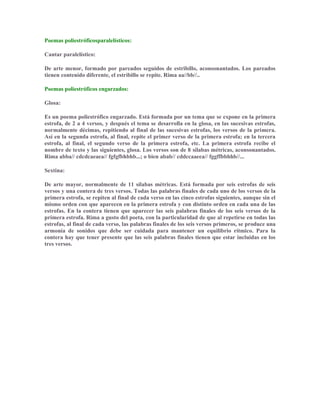 Poemas poliestróficosparalelísticos:
Cantar paralelístico:
De arte menor, formado por pareados seguidos de estribillo, aconsonantados. Los pareados
tienen contenido diferente, el estribillo se repite. Rima aa//bb//..
Poemas poliestróficos engarzados:
Glosa:
Es un poema poliestrófico engarzado. Está formada por un tema que se expone en la primera
estrofa, de 2 a 4 versos, y después el tema se desarrolla en la glosa, en las sucesivas estrofas,
normalmente décimas, repitiendo al final de las sucesivas estrofas, los versos de la primera.
Así en la segunda estrofa, al final, repite el primer verso de la primera estrofa; en la tercera
estrofa, al final, el segundo verso de la primera estrofa, etc. La primera estrofa recibe el
nombre de texto y las siguientes, glosa. Los versos son de 8 sílabas métricas, aconsonantados.
Rima abba// cdcdcaeaea// fgfgfbhbhb...; o bien abab// cddccaaeea// fggffbbhhb//...
Sextina:
De arte mayor, normalmente de 11 sílabas métricas. Está formada por seis estrofas de seis
versos y una contera de tres versos. Todas las palabras finales de cada uno de los versos de la
primera estrofa, se repiten al final de cada verso en las cinco estrofas siguientes, aunque sin el
mismo orden con que aparecen en la primera estrofa y con distinto orden en cada una de las
estrofas. En la contera tienen que aparecer las seis palabras finales de los seis versos de la
primera estrofa. Rima a gusto del poeta, con la particularidad de que al repetirse en todas las
estrofas, al final de cada verso, las palabras finales de los seis versos primeros, se produce una
armonía de sonidos que debe ser cuidada para mantener un equilibrio rítmico. Para la
contera hay que tener presente que las seis palabras finales tienen que estar incluidas en los
tres versos.
 