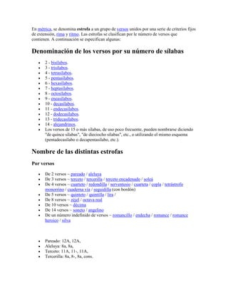 En métrica, se denomina estrofa a un grupo de versos unidos por una serie de criterios fijos
de extensión, rima y ritmo. Las estrofas se clasifican por le número de versos que
contienen. A continuación se especifican algunas:
Denominación de los versos por su número de sílabas
2 - bisílabos.
3 - trisílabos.
4 - tetrasílabos.
5 - pentasílabos.
6 - hexasílabos.
7 - heptasílabos.
8 - octosílabos.
9 - eneasílabos.
10 - decasílabos.
11 - endecasílabos.
12 - dodecasílabos.
13 - tridecasílabos.
14 - alejandrinos.
Los versos de 15 o más sílabas, de uso poco frecuente, pueden nombrarse diciendo
"de quince sílabas", "de dieciocho sílabas", etc., o utilizando el mismo esquema
(pentadecasílabo o decapentasílabo, etc.).
Nombre de las distintas estrofas
Por versos
De 2 versos ~ pareado / aleluya
De 3 versos ~ terceto / tercerilla / terceto encadenado / soleá
De 4 versos ~ cuarteto / redondilla / serventesio / cuarteta / copla / tetrástrofo
monorrino / cuaderna vía / seguidilla (con bordón)
De 5 versos ~ quinteto / quintilla / lira /
De 8 versos ~ zéjel / octava real
De 10 versos ~ décima
De 14 versos ~ soneto / angelino
De un número indefinido de versos ~ romancillo / endecha / romance / romance
heroico / silva
Pareado: 12A, 12A,
Aleluya: 8a, 8a,
Terceto: 11A, 11-, 11A,
Tercerilla: 8a, 8-, 8a, cons.
 