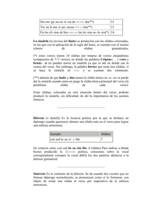 Sin nin–gu–na no–ti–cia de mi ha–do(**) 11
Tie–ne la ma–ri–po–sacua–tro a–las(**) 11
En los cli–mas de bru–ma en las tie–rras so–la–res(*) 14
La sinalefa (la inversa del hiato) se produciría con las sílabas coloreadas,
en las que con la aplicación de la regla del hiato, se cuentan con el mismo
criterio de sílabas gramaticales.
(*) estos versos tienen 14 sílabas por tratarse de versos alejandrinos
(compuestos de 7+7 versos), en donde las palabras Criptana,... héroes y
bruma en no pueden unirse en sinalefa ya que es ahí en donde cae la
cesura del verso. Sin embargo, la palabra héroes que tiene tres sílabas, sí
se hace la sinalefa en roes y se cuentan dos solamente.
(**) además de que hado y alas tienen la sílaba tónica en -a-, no se puede
dar la sinalefa cuando entra en juego la sílaba tónica principal del verso (la
penúltima sílaba de cada verso).
Estas sílabas, colocadas en otra situación dentro del verso, podrían
producir la sinalefa, sin dificultad; de ahí la importancia de los acentos
rítmicos.
Diéresis (o dialefa) Es la licencia poética por la que se deshace un
diptongo cuando queremos obtener una sílaba más en el verso para lograr
una métrica armoniosa.
Ejemplo Sílabas
con sed in–sa–cï–a–ble 7
(lo correcto sería: con sed in–sa–cia–ble, 6 sílabas) Para indicar a dónde
hemos producido la diéresis poética, colocamos sobre la vocal
correspondiente (siempre la vocal débil) los dos puntitos idénticos a la
diéresis gramatical.
Sinéresis Es lo contrario de la diéresis. Se da cuando dos vocales que no
forman diptongo normalmente, se pronuncian como si lo formaran, con
objeto de restar una sílaba al verso por imperativo de la métrica
armoniosa.
 