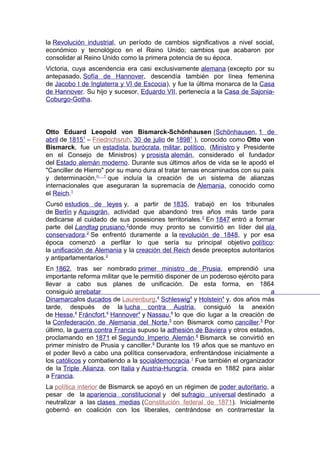 la Revolución industrial, un período de cambios significativos a nivel social,
económico y tecnológico en el Reino Unido; cambios que acabaron por
consolidar al Reino Unido como la primera potencia de su época.
Victoria, cuya ascendencia era casi exclusivamente alemana (excepto por su
antepasado, Sofía de Hannover, descendía también por línea femenina
de Jacobo I de Inglaterra y VI de Escocia), y fue la última monarca de la Casa
de Hannover. Su hijo y sucesor, Eduardo VII, pertenecía a la Casa de Sajonia-
Coburgo-Gotha.
Otto Eduard Leopold von Bismarck-Schönhausen (Schönhausen, 1 de
abril de 18151
– Friedrichsruh, 30 de julio de 18981
), conocido como Otto von
Bismarck, fue un estadista, burócrata, militar, político, (Ministro y Presidente
en el Consejo de Ministros) y prosista alemán, considerado el fundador
del Estado alemán moderno. Durante sus últimos años de vida se le apodó el
"Canciller de Hierro" por su mano dura al tratar temas encaminados con su país
y determinación,n. 1
que incluía la creación de un sistema de alianzas
internacionales que aseguraran la supremacía de Alemania, conocido como
el Reich.1
Cursó estudios de leyes y, a partir de 1835, trabajó en los tribunales
de Berlín y Aquisgrán, actividad que abandonó tres años más tarde para
dedicarse al cuidado de sus posesiones territoriales.2
En 1847 entró a formar
parte del Landtag prusiano,2
donde muy pronto se convirtió en líder del ala
conservadora.2
Se enfrentó duramente a la revolución de 1848, y por esa
época comenzó a perfilar lo que sería su principal objetivo político:
la unificación de Alemania y la creación del Reich desde preceptos autoritarios
y antiparlamentarios.3
En 1862, tras ser nombrado primer ministro de Prusia, emprendió una
importante reforma militar que le permitió disponer de un poderoso ejército para
llevar a cabo sus planes de unificación. De esta forma, en 1864
consiguió arrebatar a
Dinamarcalos ducados de Laurenburg,4
Schleswig4
y Holstein4
y, dos años más
tarde, después de la lucha contra Austria, consiguió la anexión
de Hesse,4
Fráncfort,4
Hannover4
y Nassau,4
lo que dio lugar a la creación de
la Confederación de Alemania del Norte,5
con Bismarck como canciller.5
Por
último, la guerra contra Francia supuso la adhesión de Baviera y otros estados,
proclamando en 1871 el Segundo Imperio Alemán.6
Bismarck se convirtió en
primer ministro de Prusia y canciller.6
Durante los 19 años que se mantuvo en
el poder llevó a cabo una política conservadora, enfrentándose inicialmente a
los católicos y combatiendo a la socialdemocracia.1
Fue también el organizador
de la Triple Alianza, con Italia y Austria-Hungría, creada en 1882 para aislar
a Francia.
La política interior de Bismarck se apoyó en un régimen de poder autoritario, a
pesar de la apariencia constitucional y del sufragio universal destinado a
neutralizar a las clases medias (Constitución federal de 1871). Inicialmente
gobernó en coalición con los liberales, centrándose en contrarrestar la
 
