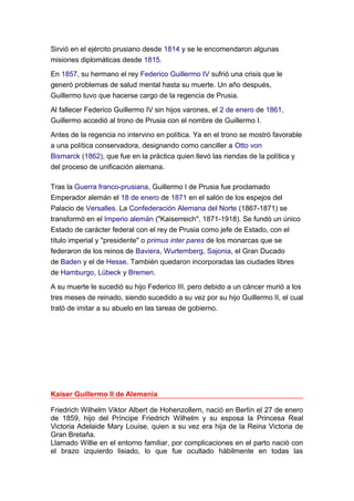 Sirvió en el ejército prusiano desde 1814 y se le encomendaron algunas
misiones diplomáticas desde 1815.
En 1857, su hermano el rey Federico Guillermo IV sufrió una crisis que le
generó problemas de salud mental hasta su muerte. Un año después,
Guillermo tuvo que hacerse cargo de la regencia de Prusia.
Al fallecer Federico Guillermo IV sin hijos varones, el 2 de enero de 1861,
Guillermo accedió al trono de Prusia con el nombre de Guillermo I.
Antes de la regencia no intervino en política. Ya en el trono se mostró favorable
a una política conservadora, designando como canciller a Otto von
Bismarck (1862), que fue en la práctica quien llevó las riendas de la política y
del proceso de unificación alemana.
Tras la Guerra franco-prusiana, Guillermo I de Prusia fue proclamado
Emperador alemán el 18 de enero de 1871 en el salón de los espejos del
Palacio de Versalles. La Confederación Alemana del Norte (1867-1871) se
transformó en el Imperio alemán ("Kaiserreich", 1871-1918). Se fundó un único
Estado de carácter federal con el rey de Prusia como jefe de Estado, con el
título imperial y "presidente" o primus inter pares de los monarcas que se
federaron de los reinos de Baviera, Wurtemberg, Sajonia, el Gran Ducado
de Baden y el de Hesse. También quedaron incorporadas las ciudades libres
de Hamburgo, Lübeck y Bremen.
A su muerte le sucedió su hijo Federico III, pero debido a un cáncer murió a los
tres meses de reinado, siendo sucedido a su vez por su hijo Guillermo II, el cual
trató de imitar a su abuelo en las tareas de gobierno.
Kaiser Guillermo II de Alemania
Friedrich Wilhelm Viktor Albert de Hohenzollern, nació en Berlín el 27 de enero
de 1859, hijo del Príncipe Friedrich Wilhelm y su esposa la Princesa Real
Victoria Adelaide Mary Louise, quien a su vez era hija de la Reina Victoria de
Gran Bretaña.
Llamado Willie en el entorno familiar, por complicaciones en el parto nació con
el brazo izquierdo lisiado, lo que fue ocultado hábilmente en todas las
 