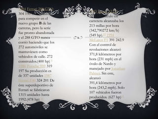 1984 Ferrari 288 GTO
304 190 Construidos
para competir en el
nuevo grupo B de las
carreras, pero la serie
fue pronto abandonada
y el 288 GTO nunca
corrió haciendo que los
272 automóviles se
mantuviesen como
vehículos de calle. 272
construidos.(400 hp) 9
1986 Porsche 959 319
197 Su producción es
de 337 unidades 1987
Ferrari F40 324 201 De
éste superdeportivo de
Ferrari se fabricaron
1315 unidades hasta
1992.(478 hp) 10
1993 Jaguar XJ220 350
214 El vehículo en
carretera alcanzaba los
213 millas por hora
(342,790272 km/h)
(549 hp).12 1994
McLaren F1 391 242.9
Con el control de
revoluciones alcanzó
371,8 kilómetros por
hora (231 mph) en el
óvalo de Nardo y
manejado por Jonathan
Palmer. Sin este,
alcanzó
391,4 kilómetros por
hora (243,2 mph). Solo
107 vehículos fueron
producidos. (627 hp)13
 