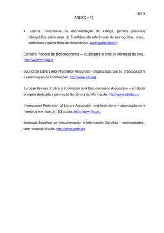 10/10
ANEXO – 17
Sistema universitário de documentação da França, permite pesquisa
bibliográfica sobre mais de 5 milhões de referências de monografias, teses,
periódicos e outros tipos de documentos. www.sudoc.abes.fr
Conselho Federal de Biblioteconomia – atualidades e links de interesse da área.
http://www.cfb.org.br
Council on Library and information resources – organização que se preocupa com
a preservação de informações. http://www.clir.org
Euroean Bureau of Library Information and Documentation Association – entidade
européia dedicada a promoção da ciência da informação. http://www.eblida.org
International Federation of Library Association and Institutions – associação com
membros em mais de 150 países. http://www.ifla.org
Sociedad Española de Documentación e Información Cientifica – oportunidades,
com recursos virtuais. http://www.sedic.es
 