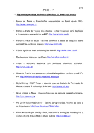 3/10
ANEXO – 17
1.2 Algumas importantes bibliotecas científicas do Brasil e do mundo
Banco de Teses e Dissertações apresentadas no Brasil desde 1987.
http://www.capes.gov.br
Biblioteca Digital de Teses e Dissertações – textos integrais de parte das teses
e dissertações, apresentadas na USP. http://www.teses.usp.br
Biblioteca virtual de saúde - revistas científicas e dados de pesquisas sobre
adolescência, ambiente e saúde. http://www.bireme.br
Cópias digitais de teses e dissertações da USP. http://www.saber.usp.br
Divulgação de pesquisas científicas. http://canalciencia.ibict.br
Scielo – biblioteca eletrônica com periódicos científicos brasileiros.
http://www.scielo.br
Universia Brasil – busca teses nas universidades públicas paulistas e na PUC-
PR. http://www.universiabrasil.net/busca_teses.jsp
Digital Library of MIT Thesis – algumas teses do Instituto de Tecnologia de
Massachussetts. A mais antiga é de 1888. http://thesis.mit.edu
Great Images in Nasa – imagens históricas da agência espacial americana.
http://grin.hq.nasa.gov
Pro Quest Digital Dissertations – sistema para pesquisas, resumos de teses e
de dissertações. http://www.lib.uni.com/dissertation
Public Health Images Library – fotos, ilustrações e animações voltadas para o
esclarecimento de questões de saúde pública. http://phil.cdc.gov
 