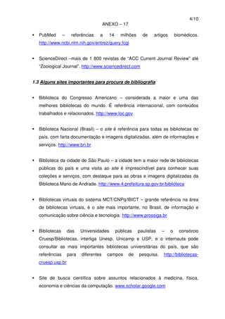 4/10
ANEXO – 17
PubMed – referências a 14 milhões de artigos biomédicos.
http://www.ncbi.nlm.nih.gov/entrez/query.fcgi
ScienceDirect –mais de 1 800 revistas de “ACC Current Journal Review” até
“Zoological Journal”. http://www.sciencedirect.com
1.3 Alguns sites importantes para procura de bibliografia
Biblioteca do Congresso Americano – considerada a maior e uma das
melhores bibliotecas do mundo. É referência internacional, com conteúdos
trabalhados e relacionados. http://www.loc.gov
Biblioteca Nacional (Brasil) – o site é referência para todas as bibliotecas do
país, com farta documentação e imagens digitalizadas, além de informações e
serviços. http://www.bn.br
Biblioteca da cidade de São Paulo – a cidade tem a maior rede de bibliotecas
públicas do país e uma visita ao site é imprescindível para conhecer suas
coleções e serviços, com destaque para as obras e imagens digitalizadas da
Biblioteca Mario de Andrade. http://www.4.prefeitura.sp.gov.br/biblioteca
Bibliotecas virtuais do sistema MCT/CNPq/IBICT – grande referência na área
de bibliotecas virtuais, é o site mais importante, no Brasil, de informação e
comunicação sobre ciência e tecnologia. http://www.prossiga.br
Bibliotecas das Universidades públicas paulistas – o consórcio
Cruesp/Bibliotecas, interliga Unesp, Unicamp e USP, e o internauta pode
consultar as mais importantes bibliotecas universitárias do país, que são
referências para diferentes campos de pesquisa. http://bibliotecas-
cruesp.usp.br
Site de busca científica sobre assuntos relacionados à medicina, física,
economia e ciências da computação. www.scholar.google.com
 