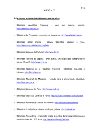 5/10
ANEXO – 17
1.4 Algumas importantes bibliotecas estrangeiras
Biblioteca apostólica Vaticano – com um arquivo secreto.
http://www.bav.vatican.va
Biblioteca del Congresso – com alguns itens raros. http://www.bcnbib.gov.ar
Biblioteca digital andina – Bolívia, Colômbia, Equador e Peru.
http://www;comunidadandina.org/bda
Biblioteca Nacional de Portugal. http://www.bn.pt
Biblioteca Nacional de España – entre outras, uma exposição cartográfica do
século 16 ao 19. http://www.bne.es
Biblioteca Nacional de la Republica Argentina – biblioteca, mapoteca e
fototeca. http://bibnal.edu.ar
Biblioteca Nacional de Maestros – voltada para a comunidade educativa.
http://bnm.me.gov.ar
Biblioteca Nacional del Peru. http://binape.gob.pe
Biblioteca Nazionale Centrale di Roma. http://www.bncrm.librari.benicultural.it
Biblioteca Romanesca – textos em romeno. http://biblioteca.euroweb.ro
Biblioteca virtual galega – textos em língua galega. http://bvd.udc.es
Biblioteca Alexandrina – instituição criada à sombra da famosa biblioteca que
sumiu há mais de 1.600 anos. http://www.bibalex.org/website
 