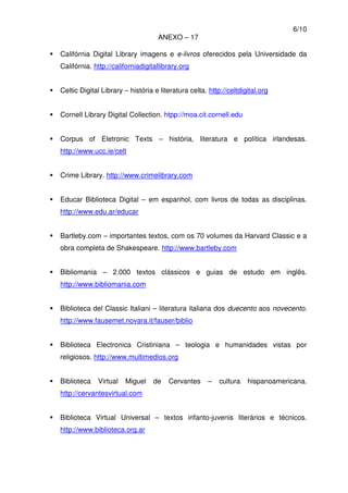 6/10
ANEXO – 17
Califórnia Digital Library imagens e e-livros oferecidos pela Universidade da
Califórnia. http://californiadigitallibrary.org
Celtic Digital Library – história e literatura celta. http://celtdigital.org
Cornell Library Digital Collection. htpp://moa.cit.cornell.edu
Corpus of Eletronic Texts – história, literatura e política irlandesas.
http://www.ucc.ie/celt
Crime Library. http://www.crimelibrary.com
Educar Biblioteca Digital – em espanhol, com livros de todas as disciplinas.
http://www.edu.ar/educar
Bartleby.com – importantes textos, com os 70 volumes da Harvard Classic e a
obra completa de Shakespeare. http://www.bartleby.com
Bibliomania – 2.000 textos clássicos e guias de estudo em inglês.
http://www.bibliomania.com
Biblioteca del Classic Italiani – literatura italiana dos duecento aos novecento.
http://www.fausemet.novara.it/fauser/biblio
Biblioteca Electronica Cristiniana – teologia e humanidades vistas por
religiosos. http://www.multimedios.org
Biblioteca Virtual Miguel de Cervantes – cultura hispanoamericana.
http://cervantesvirtual.com
Biblioteca Virtual Universal – textos infanto-juvenis literários e técnicos.
http://www.biblioteca.org.ar
 