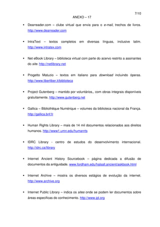 7/10
ANEXO – 17
Dearreader.com – clube virtual que envia para o e-mail, trechos de livros.
http://www.dearreader.com
IntraText – textos completos em diversas línguas, inclusive latim.
http://www.intratex.com
Net eBook Library – biblioteca virtual com parte do acervo restrito a assinantes
do site. http://netlibrary.net
Progetto Matuzio – textos em italiano para download incluindo óperas.
http://www.liberliber.it/biblioteca
Project Gutenberg – mantido por voluntários,, com obras integrais disponíveis
gratuitamente. http://www.gutenberg.net
Gallica – Bibliothêque Numérique – volumes da biblioteca nacional da França.
http://gallica.bnf.fr
Human Rights Library – mais de 14 mil documentos relacionados aos direitos
humanos. http://www1.umn.edu/humanrts
IDRC Library - centro de estudos do desenvolvimento internacional.
http://idrc.ca/library
Internet Ancient History Sourcebook – página dedicada a difusão de
documentos da antiguidade. www.fordham.edu/halsall.ancient/askbook.html
Internet Archive – mostra os diversos estágios de evolução da internet.
http://www.archive.org
Internet Public Library – indica os sites onde se podem ler documentos sobre
áreas especificas do conhecimento. http://www.ipl.org
 