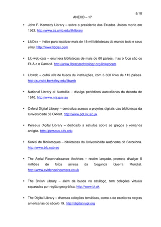 8/10
ANEXO – 17
John F. Kennedy Library – sobre o presidente dos Estados Unidos morto em
1963. http://www.cs.umb.edu/jfklibrary
LibDex – índice para localizar mais de 18 mil bibliotecas do mundo todo e seus
sites. http://www.libdex.com
Lib-web-cats – enumera bibliotecas de mais de 60 países, mas o foco são os
EUA e o Canadá. http://www.librarytechnology.org/libwebcats
Libweb – outro site de busca de instituições, com 6 600 links de 115 países.
http://sunsite.berkeley.edu/libweb
National Library of Austrália – divulga periódicos australianos da década de
1840. http://www.nla.gov.au
Oxford Digital Library – centraliza acesso a projetos digitais das bibliotecas da
Universidade de Oxford. http://www.odl.ox.ac.uk
Perseus Digital Library – dedicado a estudos sobre os gregos e romanos
antigos. http://perseus.tufs.edu
Servei de Biblioteques – bibliotecas da Universidade Autônoma de Barcelona.
http://www.bib.uab.es
The Aerial Reconnaissance Archives – recém lançado, promete divulgar 5
milhões de fotos aéreas da Segunda Guerra Mundial.
http://www.evidenceincamera.co.uk
The British Library – além da busca no catálogo, tem coleções virtuais
separadas por região geográfica. http://www.bl.uk
The Digital Library – diversas coleções temáticas, como a de escritoras negras
americanas do século 19. http://digital.nypl.org
 