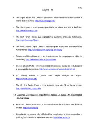 9/10
ANEXO – 17
The Digital South Ásia Library – periódicos, fotos e estatísticas que contam a
istória do Sul da Ásia. http://dsal.uchicago.edu
The Huntington – uma grande quantidade de obras em arte e botânica.
http://www.huntington.org
The Math Forum – textos que se propõem a auxiliar no ensino da matemática.
http://mathforum.org/library
The New Zealand Digital Library – destaque para os arquivos sobre questões
humanitárias. http://www.sadl.uleth.ca/nz/cgi-bin/library
Treasures of Keyo University – um dos destaques é a reprodução da bíblia de
Gutenberg. http://www.humi.keio.ac.jp/treasures
Unesco Library Portal – informações sobre bibliotecas e projetos voltados para
a preservação da memória. http://www.unesco.org/webworlk/portal_bib
UT Library Online – possui uma ampla coleção de mapas.
http://www.lib.utexas.edu
The On line Books Page – onde existem cerca de 20 mil livros on-line.
http://digital.library.upenn.edu
1.4 Algumas associações importantes ligadas à busca de informações
bibliográficas
American Library Association – sobre o sistema de bibliotecas dos Estados
Unidos. http://www.ala.org
Associação portuguesa de bibliotecários, arquivistas e documentaristas –
publicações indicadas e agenda de eventos. http://www.apbad.pt
 