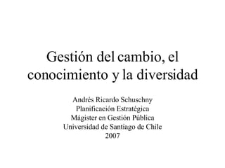 Gestión del cambio, el conocimiento y la diversidad Andrés Ricardo Schuschny Planificación Estratégica Mágister en Gestión Pública Universidad de Santiago de Chile 2007 