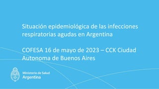 Situación epidemiológica de las infecciones
respiratorias agudas en Argentina
COFESA 16 de mayo de 2023 – CCK Ciudad
Autonoma de Buenos Aires
 