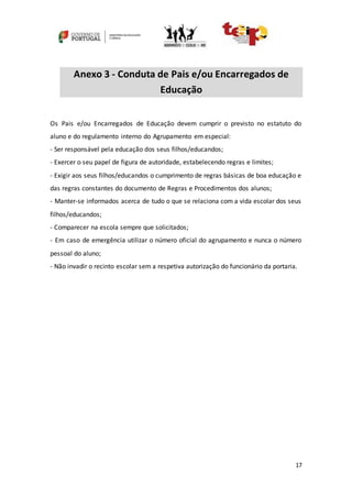 17
Anexo 3 - Conduta de Pais e/ou Encarregados de
Educação
Os Pais e/ou Encarregados de Educação devem cumprir o previsto no estatuto do
aluno e do regulamento interno do Agrupamento em especial:
- Ser responsável pela educação dos seus filhos/educandos;
- Exercer o seu papel de figura de autoridade, estabelecendo regras e limites;
- Exigir aos seus filhos/educandos o cumprimento de regras básicas de boa educação e
das regras constantes do documento de Regras e Procedimentos dos alunos;
- Manter-se informados acerca de tudo o que se relaciona com a vida escolar dos seus
filhos/educandos;
- Comparecer na escola sempre que solicitados;
- Em caso de emergência utilizar o número oficial do agrupamento e nunca o número
pessoal do aluno;
- Não invadir o recinto escolar sem a respetiva autorização do funcionário da portaria.
 