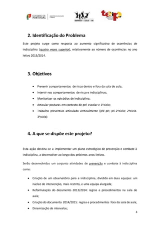 4
2. Identificação do Problema
Este projeto surge como resposta ao aumento significativo de ocorrências de
indisciplina (quatro vezes superior), relativamente ao número de ocorrências no ano
letivo 2013/2014.
3. Objetivos
 Prevenir comportamentos de risco dentro e fora da sala de aula;
 Intervir nos comportamentos de risco e indisciplinas;
 Monitorizar os episódios de indisciplina;
 Articular posturas em contexto de pré-escolar e 1ºciclo;
 Trabalho preventivo articulado verticalmente (pré-pri; pri-2ºciclo; 2ºciclo-
3ºciclo)
4. A que se dispõe este projeto?
Esta ação destina-se a implementar um plano estratégico de prevenção e combate à
indisciplina, a desenvolver ao longo dos próximos anos letivos.
Serão desenvolvidas um conjunto atividades de prevenção e combate à indisciplina
como:
 Criação de um observatório para a indisciplina, dividido em duas equipas: um
núcleo de intervenção, mais restrito, e uma equipa alargada;
 Reformulação do documento 2013/2014: regras e procedimentos na sala de
aula;
 Criação do documento 2014/2015: regras e procedimentos fora da sala de aula;
 Dinamização de intervalos;
 