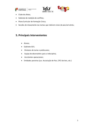 5
 Clube de afetos;
 Gabinete de medição de conflitos;
 Plano Curricular de Formação Cívica;
 Sessões de relaxamento nas turmas que indiciem sinais de possível alerta;
5. Principais Intervenientes
 Alunos;
 Gabinete GO!;
 Diretores de turma e professores;
 Equipa do observatório para a indisciplina;
 Assistentes operacionais;
 Entidades parceiras (p.e. Associação de Pais, CPCJ de Avis, etc.)
 