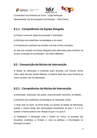 8
Coordenador dos Diretores de Turma - Jorge Rodrigues;
Representante dos Encarregados de Educação – Telma Bento.
8.1.1 - Competências da Equipa Alargada
a) Propor e promover ações de prevenção à indisciplina;
b) Definição e/ou redefinição de estratégias e de metas;
c) Comparecer e participar nas reuniões nos dias e horas marcados;
As atas das reuniões da Equipa Alargada serão elaboradas pelos membros da
Equipa, à exceção do Coordenador, por ordem alfabética.
8.2 - Composição do Núcleo de Intervenção
O Núcleo de Intervenção é constituído pelos docentes Luís Parente, Simão
Velez, pelas técnicas Sandra Maurício e Catarina Alves bem como Diretor/a de
Turma do aluno alvo da intervenção.
8.2.1 - Competências do Núcleo de Intervenção
a) Intervenção direta junto dos alunos, proporcionando momentos de reflexão;
b) Definição e/ou redefinição de estratégias de intervenção direta;
c) Atuar junto do aluno, de forma direta, em reunião do Núcleo de Intervenção,
quando o mesmo atingir três participações disciplinares de grau 1, 2 e 3 ou
quando o mesmo praticar uma infração de grau 4 ou grau 5;
d) Estabelecer a articulação entre o Diretor de Turma, os docentes das
disciplinas envolvidas, a Direção e, caso se justifique, o Encarregado de
Educação do aluno;
 