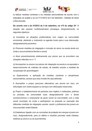 9
e) Aplicar medidas corretivas e /ou medidas sancionatórias de acordo com o
estipulado do projeto e na Lei nº 51/2012 de 5 de Setembro - Estatuto do Aluno
e Ética Escolar.
De acordo com a lei 51/2012 de 5 de setembro, no nº5 do artigo 35 “A
atuação das equipas multidisciplinares prossegue, designadamente, os
seguintes objetivos:
a) Inventariar as situações problemáticas com origem na comunidade
envolvente, alertando e motivando os agentes locais para a sua intervenção,
designadamente preventiva;
b) Promover medidas de integração e inclusão do aluno na escola tendo em
conta a sua envolvência familiar e social;
c) Atuar preventivamente relativamente aos alunos que se encontrem nas
situações referidas no n.º 1;
d) Acompanhar os alunos nos planos de integração na escola e na aquisição e
desenvolvimento de métodos de estudo, de trabalho escolar e medidas de
recuperação da aprendizagem;
e) Supervisionar a aplicação de medidas corretivas e disciplinares
sancionatórias, sempre que essa missão lhe seja atribuída;
f) Aconselhar e propor percursos alternativos aos alunos em risco, em
articulação com outras equipas ou serviços com atribuições nessa área;
g) Propor o estabelecimento de parcerias com órgãos e instituições, públicas
ou privadas, da comunidade local, designadamente com o tecido
socioeconómico e empresarial de apoio social na comunidade, com a rede
social municipal, de modo a participarem na proposta ou execução das
diferentes medidas de integração escolar, social o profissional dos jovens em
risco previstas neste Estatuto;
h) Estabelecer ligação com as comissões de proteção de crianças e jovens em
risco, designadamente, para os efeitos e medidas previstas neste Estatuto,
relativas ao aluno e ou às suas famílias;
 
