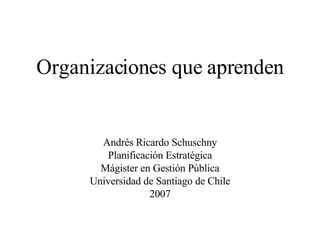 Organizaciones que aprenden Andrés Ricardo Schuschny Planificación Estratégica Mágister en Gestión Pública Universidad de Santiago de Chile 2007 
