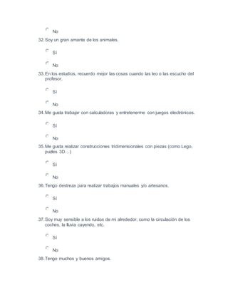 No
32.Soy un gran amante de los animales.
Sí
No
33.En los estudios, recuerdo mejor las cosas cuando las leo o las escucho del
profesor.
Sí
No
34.Me gusta trabajar con calculadoras y entretenerme con juegos electrónicos.
Sí
No
35.Me gusta realizar construcciones tridimensionales con piezas (como Lego,
puzles 3D…)
Sí
No
36.Tengo destreza para realizar trabajos manuales y/o artesanos.
Sí
No
37.Soy muy sensible a los ruidos de mi alrededor, como la circulación de los
coches, la lluvia cayendo, etc.
Sí
No
38.Tengo muchos y buenos amigos.
 