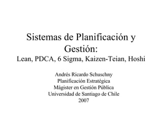 Sistemas de Planificación y Gestión: Lean, PDCA, 6 Sigma, Kaizen-Teian, Hoshi Andrés Ricardo Schuschny Planificación Estratégica Mágister en Gestión Pública Universidad de Santiago de Chile 2007 