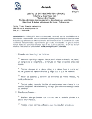 Anexo 6
5/9/2017
CENTRO DE BACHILLERATO TECNOLÓGICO
Industrial y de servicios No.041
“Belisario Domínguez”.
Módulo Administra sistemas operativos de aplicaciones y servicios.
Submódulo 2: Instala y Configura Servicios y Aplicaciones.
Padilla Gómez Francisco Alejandro
5AM Técnicos en programación
Bina No.2 Herrmann.
Instrucciones: El investigador estadounidense Ned Herrmann elaboró un modelo que se
inspira en los conocimientos del funcionamiento cerebral para averiguar los distintos estilos
de aprendizaje. Plantea que el funcionamiento del cerebro humano es conducido por cuatro
cuadrantes interconectados representados por cuatro modalidades de procesamiento
mental. Todas las personas tenemos algo de los cuatro cuadrantes, de ahí se derivan
nuestras características y habilidades. LINK: www.psicoativa.com/test
1. Cuando estudio o hago los deberes...
Necesito que haya alguien cerca de mí como mi madre, mi padre,
un compañero o compañera… a menudo les hago preguntas o les pido
ayuda.
Trabajo siempre en el mismo sitio y a la misma hora si puede ser,
no me gustan las improvisaciones y hago todo lo que me mandan.
Hago los deberes y aprendo las lecciones de forma relajada, no
suelo estresarme.
Trabajo solo y bastante deprisa, sé exactamente cómo hacer lo que
me han asignado; me concentro y no dejo que nada me distraiga antes
de terminar.
2. Con los profesores...
Prefiero a los profesores que conocen bien su materia y hacen sus
clases muy intensas.
Trabajo mejor con los profesores que me resultan simpáticos.
 