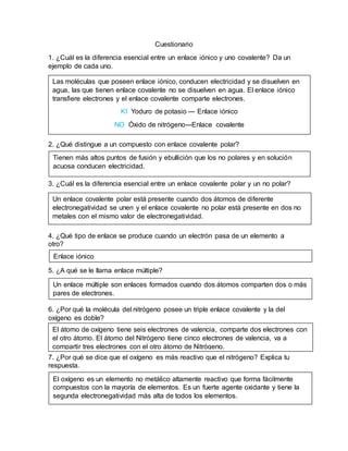 Cuestionario
1. ¿Cuál es la diferencia esencial entre un enlace iónico y uno covalente? Da un
ejemplo de cada uno.
2. ¿Qué distingue a un compuesto con enlace covalente polar?
3. ¿Cuál es la diferencia esencial entre un enlace covalente polar y un no polar?
4. ¿Qué tipo de enlace se produce cuando un electrón pasa de un elemento a
otro?
5. ¿A qué se le llama enlace múltiple?
6. ¿Por qué la molécula del nitrógeno posee un triple enlace covalente y la del
oxígeno es doble?
7. ¿Por qué se dice que el oxígeno es más reactivo que el nitrógeno? Explica tu
respuesta.
Las moléculas que poseen enlace iónico, conducen electricidad y se disuelven en
agua, las que tienen enlace covalente no se disuelven en agua. El enlace iónico
transfiere electrones y el enlace covalente comparte electrones.
KI Yoduro de potasio --- Enlace iónico
NO Óxido de nitrógeno---Enlace covalente
Tienen más altos puntos de fusión y ebullición que los no polares y en solución
acuosa conducen electricidad.
Un enlace covalente polar está presente cuando dos átomos de diferente
electronegatividad se unen y el enlace covalente no polar está presente en dos no
metales con el mismo valor de electronegatividad.
Enlace iónico
Un enlace múltiple son enlaces formados cuando dos átomos comparten dos o más
pares de electrones.
El átomo de oxígeno tiene seis electrones de valencia, comparte dos electrones con
el otro átomo. El átomo del Nitrógeno tiene cinco electrones de valencia, va a
compartir tres electrones con el otro átomo de Nitrógeno.
El oxígeno es un elemento no metálico altamente reactivo que forma fácilmente
compuestos con la mayoría de elementos. Es un fuerte agente oxidante y tiene la
segunda electronegatividad más alta de todos los elementos.
 