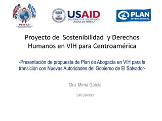 Proyecto de Sostenibilidad y Derechos
Humanos en VIH para Centroamérica
-Presentación de propuesta de Plan de Abogacía en VIH para la
transición con Nuevas Autoridades del Gobierno de El Salvador-
Dra. Mirna García
San Salvador
 