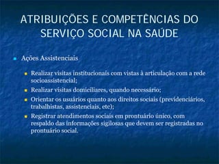ATRIBUIÇÕES E COMPETÊNCIAS DO
SERVIÇO SOCIAL NA SAÚDE
Ações Assistenciais
Realizar visitas institucionais com vistas à articulação com a rede
socioassistencial;
Realizar visitas domiciliares, quando necessário;
Orientar os usuários quanto aos direitos sociais (previdenciários,
trabalhistas, assistenciais, etc);
Registrar atendimentos sociais em prontuário único, com
respaldo das informações sigilosas que devem ser registradas no
prontuário social.
 