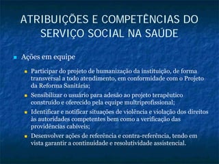 ATRIBUIÇÕES E COMPETÊNCIAS DO
SERVIÇO SOCIAL NA SAÚDE
Ações em equipe
Participar do projeto de humanização da instituição, de forma
transversal a todo atendimento, em conformidade com o Projeto
da Reforma Sanitária;
Sensibilizar o usuário para adesão ao projeto terapêutico
construído e oferecido pela equipe multriprofissional;
Identificar e notificar situações de violência e violação dos direitos
às autoridades competentes bem como a verificação das
providências cabíveis;
Desenvolver ações de referência e contra-referência, tendo em
vista garantir a continuidade e resolutividade assistencial.
 