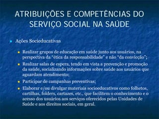 ATRIBUIÇÕES E COMPETÊNCIAS DO
SERVIÇO SOCIAL NA SAÚDE
Ações Socieducativas
Realizar grupos de educação em saúde junto aos usuários, na
perspectiva da “ética da responsabilidade” e não “da convicção”;;
Realizar salas de espera, tendo em vista a prevenção e promoção
da saúde, socializando informações sobre saúde aos usuários que
aguardam atendimento;
Participar de campanhas preventivas;
Elaborar e/ou divulgar materiais socioeducativos como folhetos,
cartilhas, folders, cartazes, etc., que facilitem o conhecimento e o
acesso dos usuários aos serviços oferecidos pelas Unidades de
Saúde e aos direitos sociais, em geral.
 