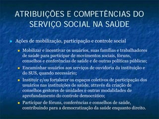 ATRIBUIÇÕES E COMPETÊNCIAS DO
SERVIÇO SOCIAL NA SAÚDE
Ações de mobilização, participação e controle social
Mobilizar e incentivar os usuários, suas famílias e trabalhadores
de saúde para participar de movimentos sociais, fóruns,
conselhos e conferências de saúde e de outras políticas públicas;
Encaminhar usuários aos serviços de ouvidoria da instituição e
do SUS, quando necessário;;
Instituir e/ou fortalecer os espaços coletivos de participação dos
usuários nas instituições de saúde, através da criação de
conselhos gestores de unidades e outras modalidades de
aprofundamento do controle democrático;
Participar de fóruns, conferências e conselhos de saúde,
contribuindo para a democratização da saúde enquanto direito.
 