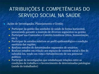 ATRIBUIÇÕES E COMPETÊNCIAS DO
SERVIÇO SOCIAL NA SAÚDE
Ações de Investigação, Planejamento e Gestão
Participar da gestão das unidades de saúde de forma horizontal,
procurando garantir a inserção de diversos segmentos na gestão;
Participar nas Comissões e Comitês temáticos (ética, humanização,
etc.);
Participar de estudos relativos ao perfil epidemiológico e condição
sanitária das regiões;
Realizar estudos de determinados segmentos de usuários;
Realizar estudos em relação aos espaços de controle social a fim de
subsidiá-los, tendo em vista o fortalecimento de seu potencial
político;
Participar de investigações que estabeleçam relações entre as
condições de trabalho e o favorecimento de determinadas patologias
(saúde do trabalhador)
 
