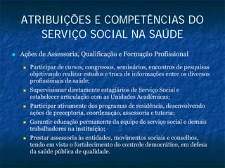 ATRIBUIÇÕES E COMPETÊNCIAS DO
SERVIÇO SOCIAL NA SAÚDE
Ações de Assessoria, Qualificação e Formação Profissional
Participar de cursos, congressos, seminários, encontros de pesquisas
objetivando realizar estudos e troca de informações entre os diversos
profissionais de saúde;
Supervisionar diretamente estagiários de Serviço Social e
estabelecer articulação com as Unidades Acadêmicas;
Participar ativamente dos programas de residência, desenvolvendo
ações de preceptoria, coordenação, assessoria e tutoria;
Garantir educação permanente da equipe de serviço social e demais
trabalhadores na instituição;
Prestar assessoria às entidades, movimentos sociais e conselhos,
tendo em vista o fortalecimento do controle democrático, em defesa
da saúde pública de qualidade.
 