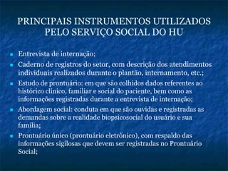 PRINCIPAIS INSTRUMENTOS UTILIZADOS
PELO SERVIÇO SOCIAL DO HU
Entrevista de internação;
Caderno de registros do setor, com descrição dos atendimentos
individuais realizados durante o plantão, internamento, etc.;
Estudo de prontuário: em que são colhidos dados referentes ao
histórico clínico, familiar e social do paciente, bem como as
informações registradas durante a entrevista de internação;
Abordagem social: conduta em que são ouvidas e registradas as
demandas sobre a realidade biopsicosocial do usuário e sua
família;;
Prontuário único (prontuário eletrônico), com respaldo das
informações sigilosas que devem ser registradas no Prontuário
Social;
 