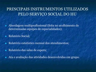 PRINCIPAIS INSTRUMENTOS UTILIZADOS
PELO SERVIÇO SOCIAL DO HU
Abordagem multiprofissional (feita no acolhimento de
determinadas equipes de especialidades);
Relatório Social;
Relatório estatístico mensal dos atendimentos;
Relatório das salas de espera;
Ata e avaliação das atividades desenvolvidas em grupo.
 