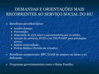 DEMANDAS E ORIENTAÇÕES MAIS
RECORRENTES AO SERVIÇO SOCIAL DO HU
Benefícios previdenciários
Auxílio doença;
Procuração;
Majoração de 25% sobre a aposentadoria por invalidez;
Isenção de carência, FGTS e/ou PIS/PASEP para patologias
graves;
Salário maternidade;
Perícia Médica (Perícia em trânsito).
Benefícios assistenciais: BPC/LOAS de amparo ao idoso e ao
deficiente.
Programas governamentais como o Bolsa Família;
 