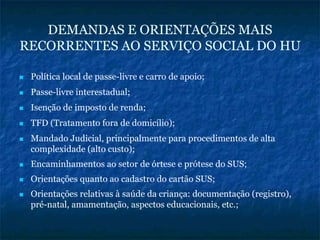 DEMANDAS E ORIENTAÇÕES MAIS
RECORRENTES AO SERVIÇO SOCIAL DO HU
Política local de passe-livre e carro de apoio;
Passe-livre interestadual;
Isenção de imposto de renda;
TFD (Tratamento fora de domicílio);
Mandado Judicial, principalmente para procedimentos de alta
complexidade (alto custo);
Encaminhamentos ao setor de órtese e prótese do SUS;
Orientações quanto ao cadastro do cartão SUS;
Orientações relativas à saúde da criança: documentação (registro),
pré-natal, amamentação, aspectos educacionais, etc.;
 