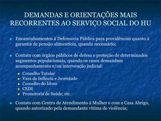 DEMANDAS E ORIENTAÇÕES MAIS
RECORRENTES AO SERVIÇO SOCIAL DO HU
Encaminhamentos à Defensoria Pública para providências quanto à
garantia de pensão alimentícia, quando necessário;
Contato com órgãos públicos de defesa e proteção de determinados
segmentos populacionais, quando os casos demandam
acompanhamento e/ou intervenção judicial:
Conselho Tutular
Vara da Infância e Juventude
Conselho do Idoso
CEDI
Promotoria de Saúde; etc.
Contato com Centro de Atendimento à Mulher e com a Casa Abrigo,
quando autorizado pela demandante vítima de violência;
 