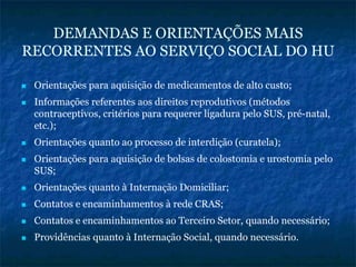 DEMANDAS E ORIENTAÇÕES MAIS
RECORRENTES AO SERVIÇO SOCIAL DO HU
Orientações para aquisição de medicamentos de alto custo;
Informações referentes aos direitos reprodutivos (métodos
contraceptivos, critérios para requerer ligadura pelo SUS, pré-natal,
etc.);
Orientações quanto ao processo de interdição (curatela);
Orientações para aquisição de bolsas de colostomia e urostomia pelo
SUS;
Orientações quanto à Internação Domiciliar;
Contatos e encaminhamentos à rede CRAS;
Contatos e encaminhamentos ao Terceiro Setor, quando necessário;
Providências quanto à Internação Social, quando necessário.
 
