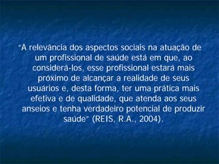 “A relevância dos aspectos sociais na atuação de
um profissional de saúde está em que, ao
considerá-los, esse profissional estará mais
próximo de alcançar a realidade de seus
usuários e, desta forma, ter uma prática mais
efetiva e de qualidade, que atenda aos seus
anseios e tenha verdadeiro potencial de produzir
saúde” (REIS, R.A., 2004).
 