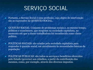 SERVIÇO SOCIAL
Portanto, o Serviço Social é uma profissão, cujo objeto de intervenção
são as expressões da QUESTÃO SOCIAL.
QUESTÃO SOCIAL: Conjunto de problemas sociais e, ao mesmo tempo,
políticos e econômicos, que surgiram na sociedade capitalista, no
momento em que a classe trabalhadora foi reconhecida como classe
política.
POLÍTICAS SOCIAIS: são criadas pela sociedade capitalista para
responder à questão social, em atendimento às necessidades básicas da
população.
POLÍTICAS PÚBLICAS: são todos os serviços e benefícios oferecidos
pelo Estado (governo) aos cidadãos, a partir da contribuição dos
mesmos, como, por exemplo, através dos diversos impostos.
 
