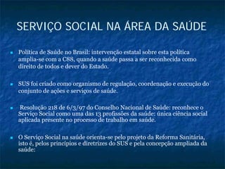 SERVIÇO SOCIAL NA ÁREA DA SAÚDE
Política de Saúde no Brasil: intervenção estatal sobre esta política
amplia-se com a C88, quando a saúde passa a ser reconhecida como
direito de todos e dever do Estado.
SUS foi criado como organismo de regulação, coordenação e execução do
conjunto de ações e serviços de saúde.
Resolução 218 de 6/3/97 do Conselho Nacional de Saúde: reconhece o
Serviço Social como uma das 13 profissões da saúde: única ciência social
aplicada presente no processo de trabalho em saúde.
O Serviço Social na saúde orienta-se pelo projeto da Reforma Sanitária,
isto é, pelos princípios e diretrizes do SUS e pela concepção ampliada da
saúde:
 