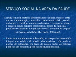 SERVIÇO SOCIAL NA ÁREA DA SAÚDE
“a saúde tem como fatores determinantes e condicionantes, entre
outros, a alimentação, a moradia, o saneamento básico, o meio
ambiente, o trabalho, a renda, a educação, o transporte, o lazer,
o acesso a bens e serviços essenciais; os níveis de saúde da
população expressam a organização social e econômica do país”
Lei Orgânica da Saúde (Lei 8080/ MS 1999):
Pauta seus atendimentos, sobretudo, na perspectiva do cuidado
integral em saúde e do direito dos usuários, reforçando as
noções de cidadania, em favor do acesso destes às políticas
públicas, em especial à política de Seguridade Social.
 