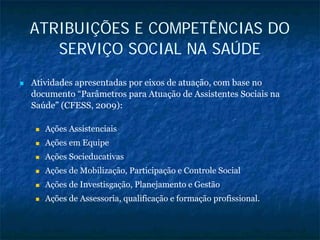 ATRIBUIÇÕES E COMPETÊNCIAS DO
SERVIÇO SOCIAL NA SAÚDE
Atividades apresentadas por eixos de atuação, com base no
documento “Parâmetros para Atuação de Assistentes Sociais na
Saúde” (CFESS, 2009):
Ações Assistenciais
Ações em Equipe
Ações Socieducativas
Ações de Mobilização, Participação e Controle Social
Ações de Investisgação, Planejamento e Gestão
Ações de Assessoria, qualificação e formação profissional.
 