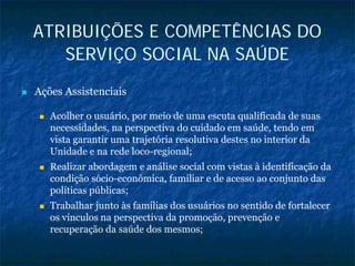 ATRIBUIÇÕES E COMPETÊNCIAS DO
SERVIÇO SOCIAL NA SAÚDE
Ações Assistenciais
Acolher o usuário, por meio de uma escuta qualificada de suas
necessidades, na perspectiva do cuidado em saúde, tendo em
vista garantir uma trajetória resolutiva destes no interior da
Unidade e na rede loco-regional;
Realizar abordagem e análise social com vistas à identificação da
condição sócio-econômica, familiar e de acesso ao conjunto das
políticas públicas;
Trabalhar junto às famílias dos usuários no sentido de fortalecer
os vínculos na perspectiva da promoção, prevenção e
recuperação da saúde dos mesmos;
 