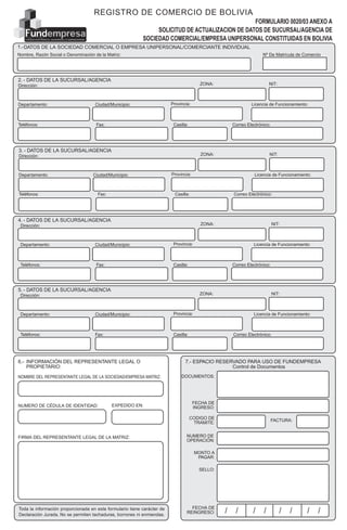 Nº DE MATRICULA DE COMERCIO
REGIS
TROD
ECOM
ERCIO
DEBO
LIVIAREG
ISTRO
DECO
MERC
IODEB
OLIVIARE
GISTR
ODEC
OMER
CIODE
BOLIVIA
REGIS
TROD
ECOM
ERCIO
DE
FUNDACION PARA EL DESARROLLO EMPRESARIAL
FORMULARIO 0020/03 ANEXO A
SOLICITUD DE ACTUALIZACION DE DATOS DE SUCURSAL/AGENCIA DE
SOCIEDAD COMERCIAL/EMPRESA UNIPERSONAL CONSTITUIDAS EN BOLIVIA
2. - DATOS DE LA SUCURSAL/AGENCIA
Nombre, Razón Social o Denominación de la Matriz:
1.-DATOS DE LA SOCIEDAD COMERCIAL O EMPRESA UNIPERSONAL/COMERCIANTE INDIVIDUAL
Dirección:
Departamento: Ciudad/Municipio: Provincia:
Teléfonos: Fax: Casilla: Correo Electrónico:
Toda la información proporcionada en este formulario tiene carácter de
Declaración Jurada. No se permiten tachaduras, borrones ni enmiendas.
FIRMA DEL REPRESENTANTE LEGAL DE LA MATRIZ:
6.- INFORMACIÓN DEL REPRESENTANTE LEGAL O
PROPIETARIO:
7.- ESPACIO RESERVADO PARA USO DE FUNDEMPRESA
Control de Documentos
NOMBRE DEL REPRESENTANTE LEGAL DE LA SOCIEDAD/EMPRESA MATRIZ:
FACTURA:
FECHA DE
REINGRESO: / / / / / / / /
NUMERO DE CÉDULA DE IDENTIDAD: EXPEDIDO EN:
Licencia de Funcionamiento:
NIT:
3. - DATOS DE LA SUCURSAL/AGENCIA
Dirección:
Departamento: Ciudad/Municipio: Provincia:
Teléfonos: Fax: Casilla: Correo Electrónico:
Licencia de Funcionamiento:
NIT:
4. - DATOS DE LA SUCURSAL/AGENCIA
Dirección:
Departamento: Ciudad/Municipio: Provincia:
Teléfonos: Fax: Casilla: Correo Electrónico:
Licencia de Funcionamiento:
NIT:
5. - DATOS DE LA SUCURSAL/AGENCIA
Dirección:
Departamento: Ciudad/Municipio: Provincia:
Teléfonos: Fax: Casilla: Correo Electrónico:
Licencia de Funcionamiento:
NIT:
FECHA DE
INGRESO:
CODIGO DE
TRAMITE:
NUMERO DE
OPERACIÓN:
MONTO A
PAGAR:
SELLO:
DOCUMENTOS:
REGISTRO DE COMERCIO DE BOLIVIA
ZONA:
ZONA:
ZONA:
ZONA:
Nº De Matrícula de Comercio
 