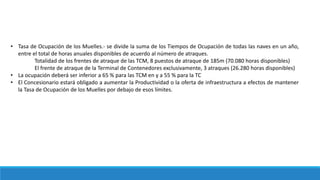• Tasa de Ocupación de los Muelles.- se divide la suma de los Tiempos de Ocupación de todas las naves en un año,
entre el total de horas anuales disponibles de acuerdo al número de atraques.
Totalidad de los frentes de atraque de las TCM, 8 puestos de atraque de 185m (70.080 horas disponibles)
El frente de atraque de la Terminal de Contenedores exclusivamente, 3 atraques (26.280 horas disponibles)
• La ocupación deberá ser inferior a 65 % para las TCM en y a 55 % para la TC
• El Concesionario estará obligado a aumentar la Productividad o la oferta de infraestructura a efectos de mantener
la Tasa de Ocupación de los Muelles por debajo de esos límites.
 