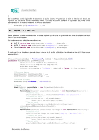 Generación de informes 9/17
}
Se ha definido como separador de columnas el punto y coma “;” para que al abrir el fichero con Excel, se
repartan las columnas en las diferentes celdas. En caso de querer cambiar el separador se podrá hacer
definiendolo en el modelo mediante el atributo “separator":
modelMap.put("separator", ",");
4.4 Informe XLS, XLSX u ODS
Estos informes pueden contener una o varias páginas por lo que se guardará una lista de objetos del tipo
ReportData en el modelo.
Su implementación solo difiere en el retorno:
XLS return new ModelAndView("xlsReport", modelMap);
XLSX return new ModelAndView("xlsxReport", modelMap);
ODS return new ModelAndView("odsReport", modelMap);
A continuación se detalla un ejemplo de un informe XLS, XLSX u ODS (se ha utilizado el literal XXX para que
sea genérico):
@RequestMapping(value = "xxxReport", method = RequestMethod.POST)
protected ModelAndView getXXXReport(
@ModelAttribute Usuario filterUsuario,
@ModelAttribute Pagination pagination,
ModelMap modelMap,
@RequestParam(value = "columns", required = false) String columns){
//Obtener datos
List<Usuario> listUsuarioAll = ...
List<Usuario> listUsuarioPage = ...
//Nombre fichero
modelMap.put("fileName", "datosXXX");
//Datos
List<Object> reportData = new ArrayList<Object>();
//Hoja 1
ReportData<Usuario> usuarioExcelDataAll = new ReportData<Usuario>();
//nombre hoja
usuarioExcelDataAll.setSheetName("Todos los usuarios");
//cabeceras hoja
usuarioExcelDataAll.setHeaderNames(
ReportData.parseColumns(columns));
//datos hoja
usuarioExcelDataAll.setModelData(listUsuarioAll);
reportData.add(usuarioExcelDataAll);
//Hoja 2
ReportData<Usuario> usuarioExcelDataPage = new ReportData<Usuario>();
//nombre hoja
usuarioExcelDataPage.setSheetName("Página 1 de usuarios");
//cabeceras hoja
usuarioExcelDataPage.setHeaderNames(
ReportData.parseColumns(columns));
//datos hoja
usuarioExcelDataPage.setModelData(listUsuarioPage);
 