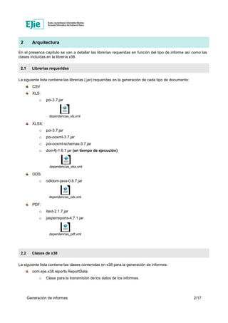 Generación de informes 2/17
2 Arquitectura
En el presence capítulo se van a detallar las librerías requeridas en función del tipo de informe así como las
clases incluídas en la librería x38.
2.1 Librerías requeridas
La siguiente lista contiene las librerías (.jar) requeridas en la generación de cada tipo de documento:
CSV
XLS:
o poi-3.7.jar
dependencias_xls.xml
XLSX:
o poi-3.7.jar
o poi-ooxml-3.7.jar
o poi-ooxml-schemas-3.7.jar
o dom4j-1.6.1.jar (en tiempo de ejecución)
dependencias_xlsx.xml
ODS:
o odfdom-java-0.8.7.jar
dependencias_ods.xml
PDF:
o itext-2.1.7.jar
o jasperreports-4.7.1.jar
dependencias_pdf.xml
2.2 Clases de x38
La siguiente lista contiene las clases contenidas en x38 para la generación de informes:
com.ejie.x38.reports.ReportData:
o Clase para la transmisión de los datos de los informes.
 